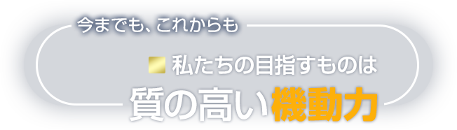 今までも、これからも私たちの目指すものは質の高い機動力